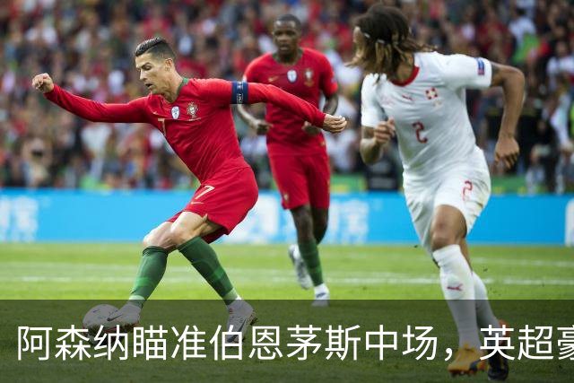 阿森纳瞄准伯恩茅斯中场，英超豪门争夺战火热